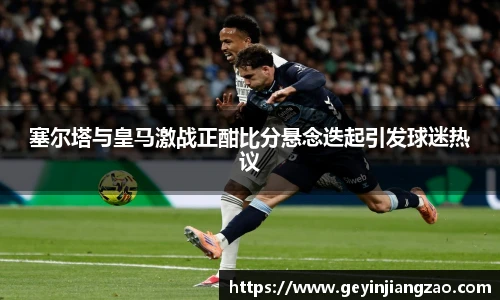 塞尔塔与皇马激战正酣比分悬念迭起引发球迷热议